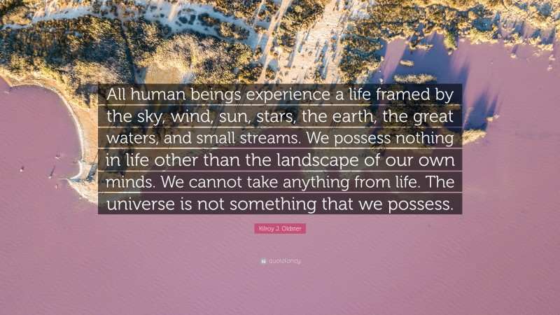 Kilroy J. Oldster Quote: “All human beings experience a life framed by the sky, wind, sun, stars, the earth, the great waters, and small streams. We possess nothing in life other than the landscape of our own minds. We cannot take anything from life. The universe is not something that we possess.”