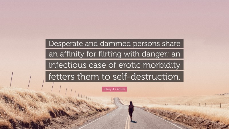 Kilroy J. Oldster Quote: “Desperate and dammed persons share an affinity for flirting with danger; an infectious case of erotic morbidity fetters them to self-destruction.”