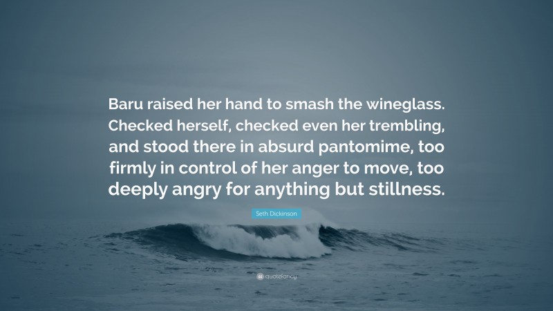 Seth Dickinson Quote: “Baru raised her hand to smash the wineglass. Checked herself, checked even her trembling, and stood there in absurd pantomime, too firmly in control of her anger to move, too deeply angry for anything but stillness.”