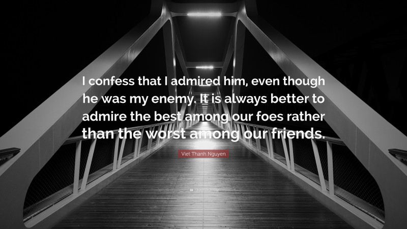 Viet Thanh Nguyen Quote: “I confess that I admired him, even though he was my enemy. It is always better to admire the best among our foes rather than the worst among our friends.”