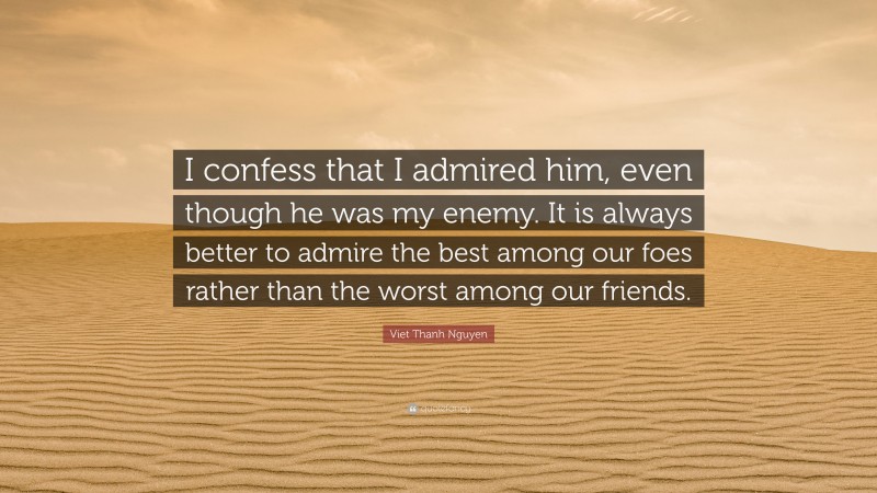 Viet Thanh Nguyen Quote: “I confess that I admired him, even though he was my enemy. It is always better to admire the best among our foes rather than the worst among our friends.”