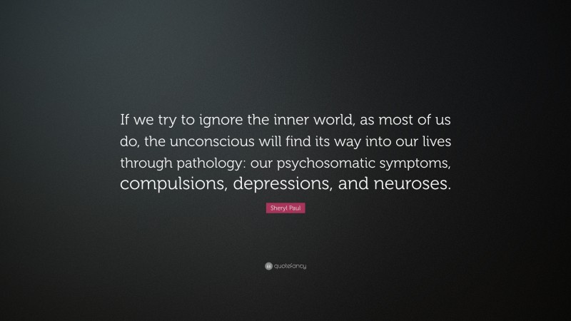 Sheryl Paul Quote: “If we try to ignore the inner world, as most of us do, the unconscious will find its way into our lives through pathology: our psychosomatic symptoms, compulsions, depressions, and neuroses.”