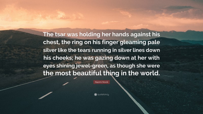 Naomi Novik Quote: “The tsar was holding her hands against his chest, the ring on his finger gleaming pale silver like the tears running in silver lines down his cheeks; he was gazing down at her with eyes shining jewel-green, as though she were the most beautiful thing in the world.”