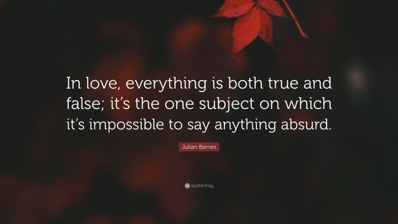 Julian Barnes Quote: “In love, everything is both true and false; it’s the one subject on which it’s impossible to say anything absurd.”