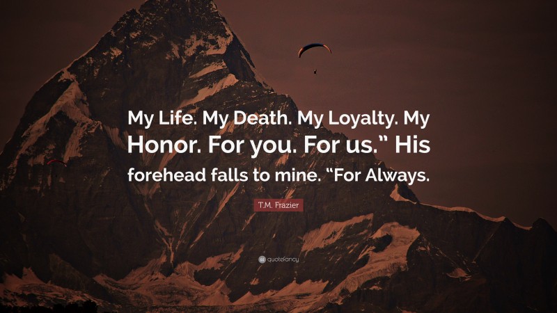 T.M. Frazier Quote: “My Life. My Death. My Loyalty. My Honor. For you. For us.” His forehead falls to mine. “For Always.”