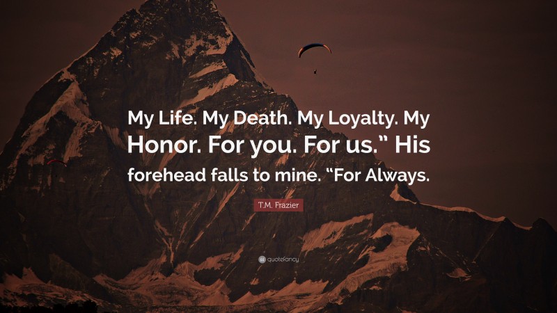 T.M. Frazier Quote: “My Life. My Death. My Loyalty. My Honor. For you. For us.” His forehead falls to mine. “For Always.”
