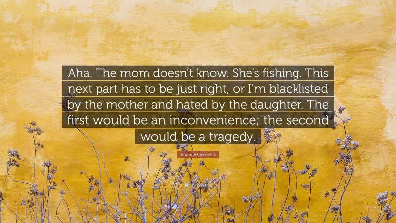 Andrew Clements Quote: “Aha. The mom doesn’t know. She’s fishing. This next part has to be just right, or I’m blacklisted by the mother and hated by the daughter. The first would be an inconvenience; the second would be a tragedy.”