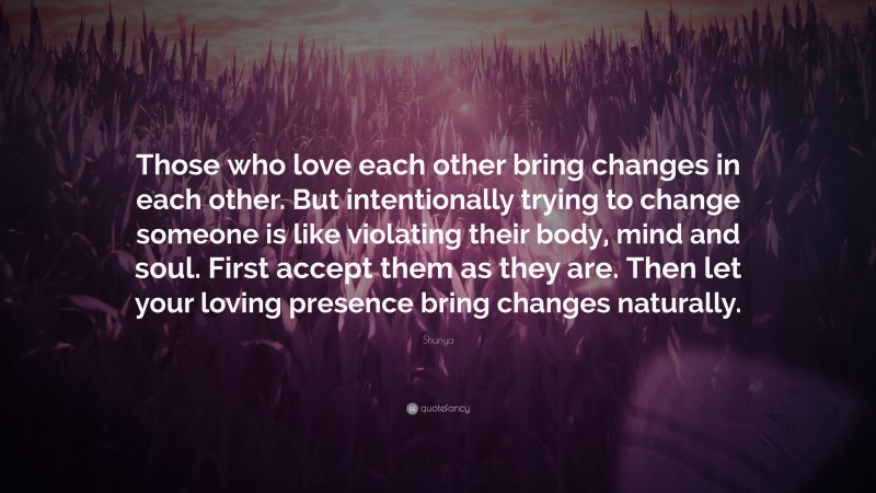 Shunya Quote: “Those who love each other bring changes in each other. But intentionally trying to change someone is like violating their body, mind and soul. First accept them as they are. Then let your loving presence bring changes naturally.”