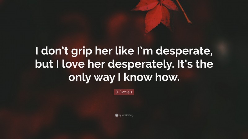 J. Daniels Quote: “I don’t grip her like I’m desperate, but I love her desperately. It’s the only way I know how.”