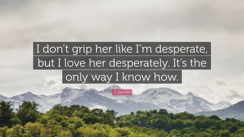 J. Daniels Quote: “I don’t grip her like I’m desperate, but I love her desperately. It’s the only way I know how.”