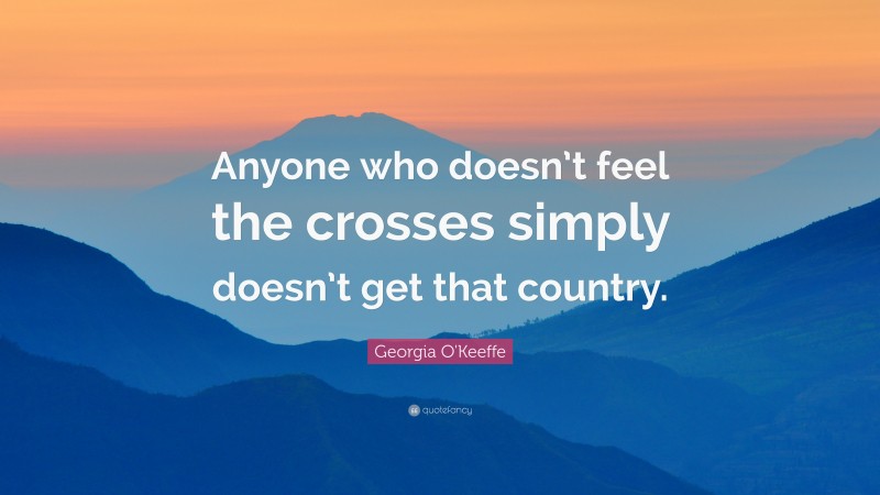 Georgia O'Keeffe Quote: “Anyone who doesn’t feel the crosses simply doesn’t get that country.”