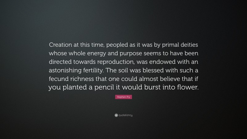 Stephen Fry Quote: “Creation at this time, peopled as it was by primal deities whose whole energy and purpose seems to have been directed towards reproduction, was endowed with an astonishing fertility. The soil was blessed with such a fecund richness that one could almost believe that if you planted a pencil it would burst into flower.”