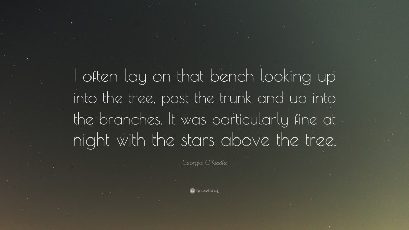 Georgia O'Keeffe Quote: “I often lay on that bench looking up into the tree, past the trunk and up into the branches. It was particularly fine at night with the stars above the tree.”