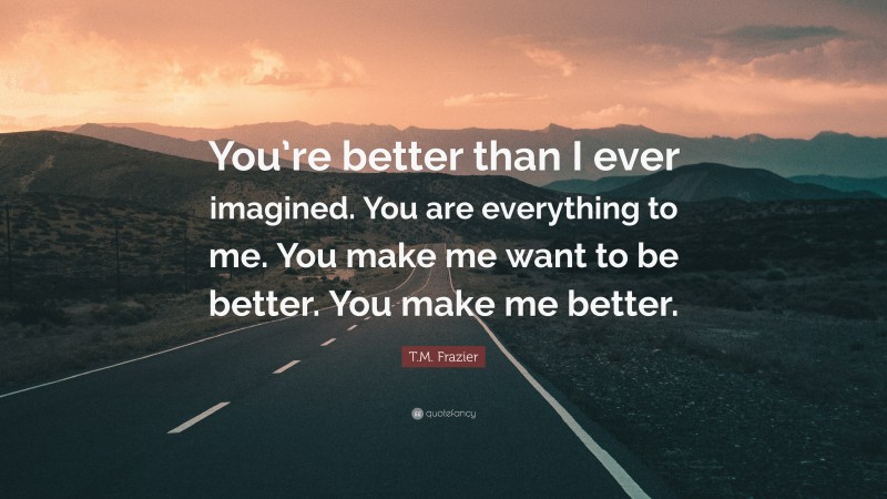 T.M. Frazier Quote: “You’re better than I ever imagined. You are everything to me. You make me want to be better. You make me better.”
