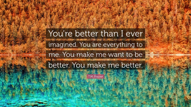 T.M. Frazier Quote: “You’re better than I ever imagined. You are everything to me. You make me want to be better. You make me better.”
