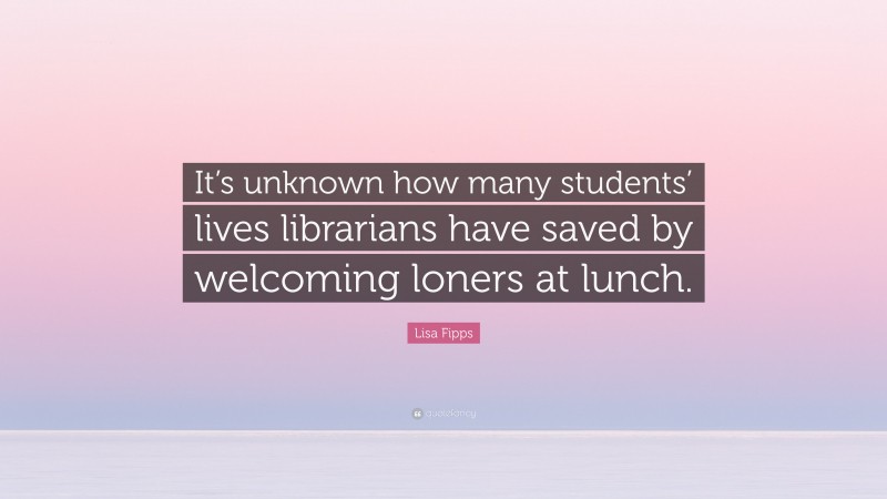 Lisa Fipps Quote: “It’s unknown how many students’ lives librarians have saved by welcoming loners at lunch.”