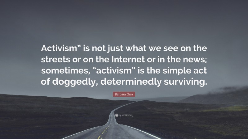 Barbara Gurr Quote: “Activism” is not just what we see on the streets or on the Internet or in the news; sometimes, “activism” is the simple act of doggedly, determinedly surviving.”