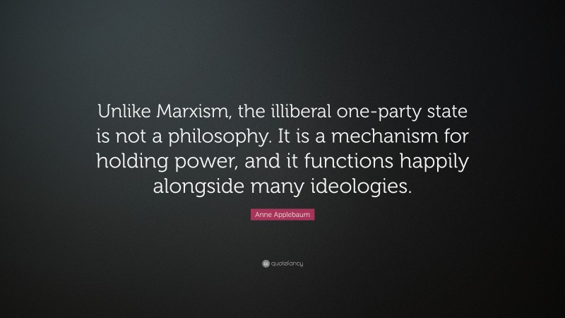 Anne Applebaum Quote: “Unlike Marxism, the illiberal one-party state is not a philosophy. It is a mechanism for holding power, and it functions happily alongside many ideologies.”