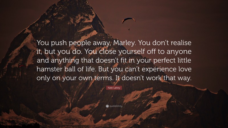 Kate Lattey Quote: “You push people away, Marley. You don’t realise it, but you do. You close yourself off to anyone and anything that doesn’t fit in your perfect little hamster ball of life. But you can’t experience love only on your own terms. It doesn’t work that way.”