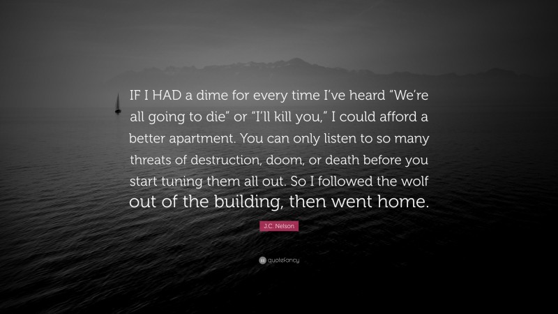 J.C. Nelson Quote: “IF I HAD a dime for every time I’ve heard “We’re all going to die” or “I’ll kill you,” I could afford a better apartment. You can only listen to so many threats of destruction, doom, or death before you start tuning them all out. So I followed the wolf out of the building, then went home.”