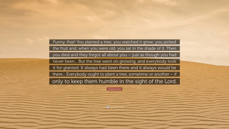 Reginald Arkell Quote: “Funny, that! You planted a tree; you watched it grow; you picked the fruit and, when you were old, you sat in the shade of it. Then you died and they forgot all about you – just as though you had never been... But the tree went on growing, and everybody took it for granted. It always had been there and it always would be there... Everybody ought to plant a tree, sometime or another – if only to keep them humble in the sight of the Lord.”