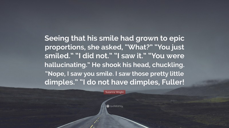 Suzanne Wright Quote: “Seeing that his smile had grown to epic proportions, she asked, “What?” “You just smiled.” “I did not.” “I saw it.” “You were hallucinating.” He shook his head, chuckling. “Nope, I saw you smile. I saw those pretty little dimples.” “I do not have dimples, Fuller!”