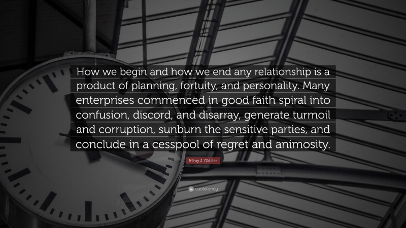 Kilroy J. Oldster Quote: “How we begin and how we end any relationship is a product of planning, fortuity, and personality. Many enterprises commenced in good faith spiral into confusion, discord, and disarray, generate turmoil and corruption, sunburn the sensitive parties, and conclude in a cesspool of regret and animosity.”