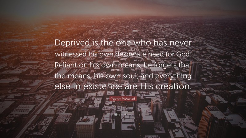 Yasmin Mogahed Quote: “Deprived is the one who has never witnessed his own desperate need for God. Reliant on his own means, he forgets that the means, his own soul, and everything else in existence are His creation.”