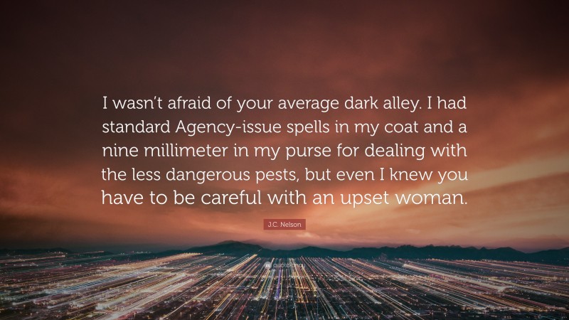 J.C. Nelson Quote: “I wasn’t afraid of your average dark alley. I had standard Agency-issue spells in my coat and a nine millimeter in my purse for dealing with the less dangerous pests, but even I knew you have to be careful with an upset woman.”