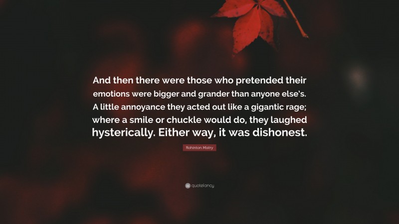 Rohinton Mistry Quote: “And then there were those who pretended their emotions were bigger and grander than anyone else’s. A little annoyance they acted out like a gigantic rage; where a smile or chuckle would do, they laughed hysterically. Either way, it was dishonest.”