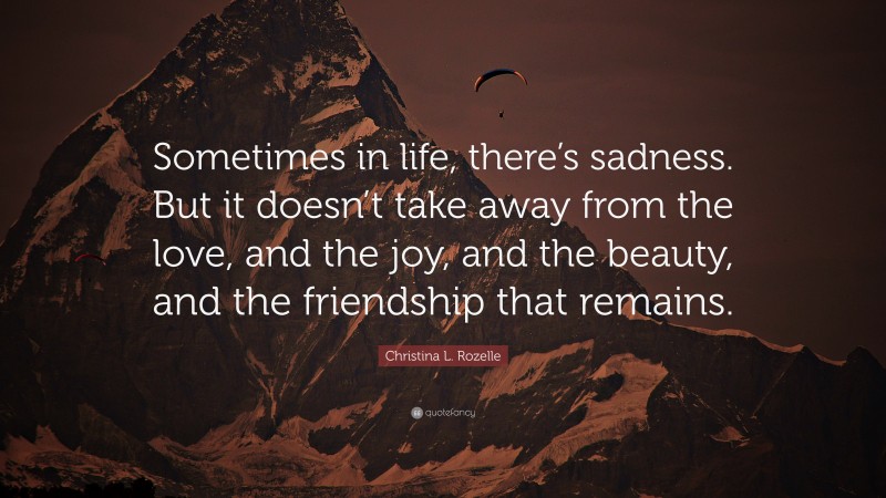 Christina L. Rozelle Quote: “Sometimes in life, there’s sadness. But it doesn’t take away from the love, and the joy, and the beauty, and the friendship that remains.”