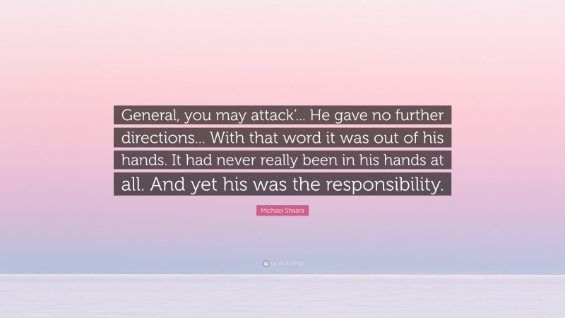 Michael Shaara Quote: “General, you may attack’... He gave no further directions... With that word it was out of his hands. It had never really been in his hands at all. And yet his was the responsibility.”