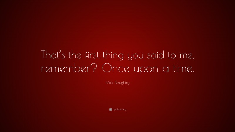 Mikki Daughtry Quote: “That’s the first thing you said to me, remember? Once upon a time.”