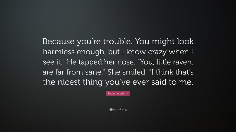 Suzanne Wright Quote: “Because you’re trouble. You might look harmless enough, but I know crazy when I see it.” He tapped her nose. “You, little raven, are far from sane.” She smiled. “I think that’s the nicest thing you’ve ever said to me.”