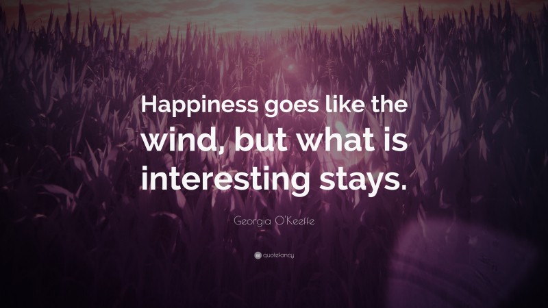 Georgia O'Keeffe Quote: “Happiness goes like the wind, but what is interesting stays.”
