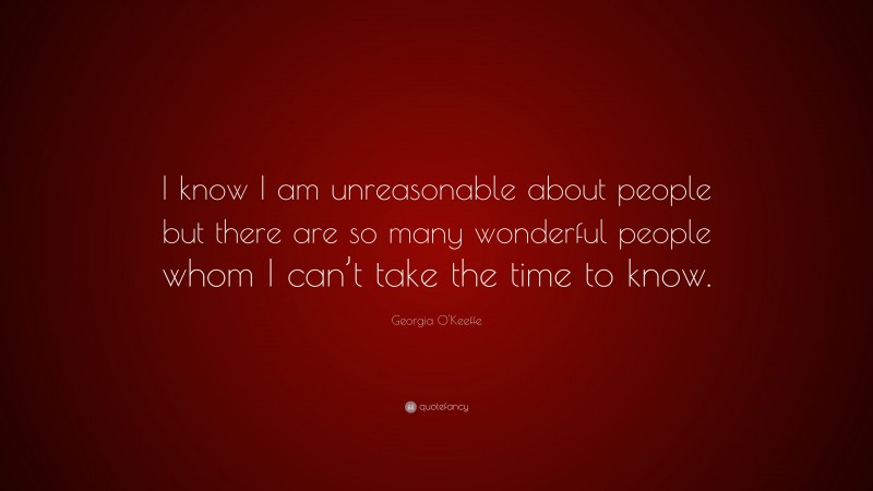 Georgia O'Keeffe Quote: “I know I am unreasonable about people but there are so many wonderful people whom I can’t take the time to know.”