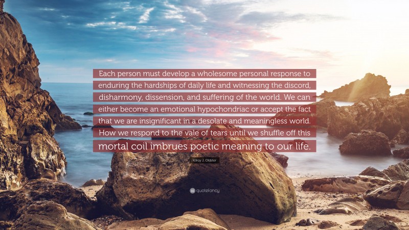 Kilroy J. Oldster Quote: “Each person must develop a wholesome personal response to enduring the hardships of daily life and witnessing the discord, disharmony, dissension, and suffering of the world. We can either become an emotional hypochondriac or accept the fact that we are insignificant in a desolate and meaningless world. How we respond to the vale of tears until we shuffle off this mortal coil imbrues poetic meaning to our life.”