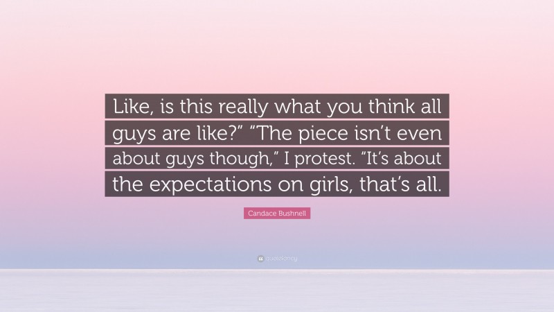 Candace Bushnell Quote: “Like, is this really what you think all guys are like?” “The piece isn’t even about guys though,” I protest. “It’s about the expectations on girls, that’s all.”