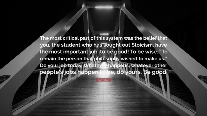Ryan Holiday Quote: “The most critical part of this system was the belief that you, the student who has sought out Stoicism, have the most important job: to be good! To be wise. “To remain the person that philosophy wished to make us.” Do your job today. Whatever happens, whatever other people’s jobs happen to be, do yours. Be good.”