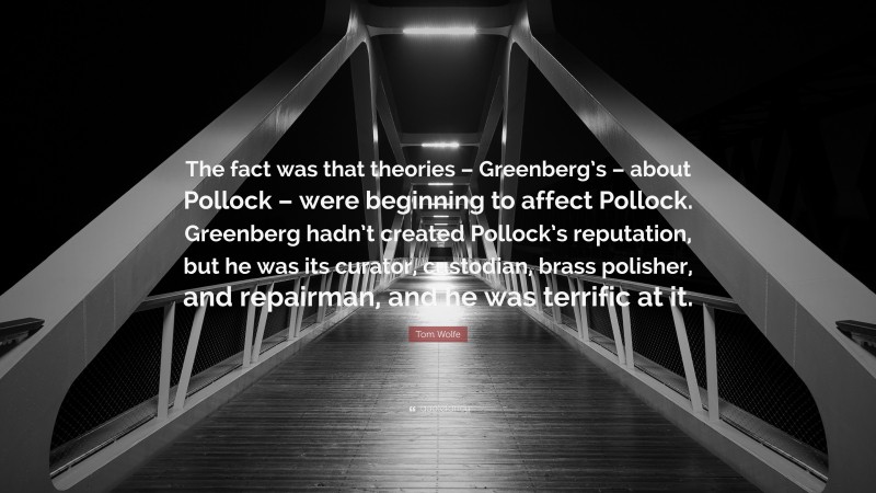 Tom Wolfe Quote: “The fact was that theories – Greenberg’s – about Pollock – were beginning to affect Pollock. Greenberg hadn’t created Pollock’s reputation, but he was its curator, custodian, brass polisher, and repairman, and he was terrific at it.”