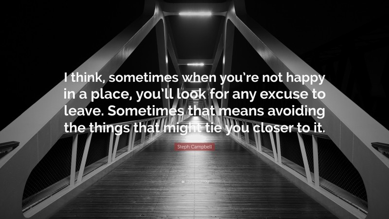 Steph Campbell Quote: “I think, sometimes when you’re not happy in a place, you’ll look for any excuse to leave. Sometimes that means avoiding the things that might tie you closer to it.”