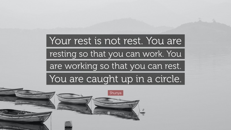 Shunya Quote: “Your rest is not rest. You are resting so that you can work. You are working so that you can rest. You are caught up in a circle.”