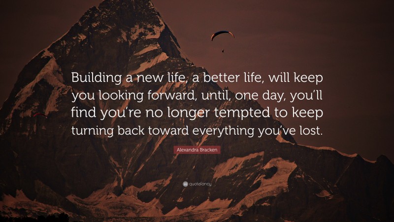 Alexandra Bracken Quote: “Building a new life, a better life, will keep you looking forward, until, one day, you’ll find you’re no longer tempted to keep turning back toward everything you’ve lost.”