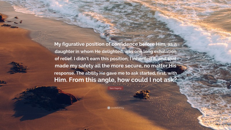 Sara Hagerty Quote: “My figurative position of confidence before Him, as a daughter in whom He delighted, was one long exhalation of relief. I didn’t earn this position; I inherited it, and that made my safety all the more secure, no matter His response. The ability He gave me to ask started, first, with Him. From this angle, how could I not ask?”