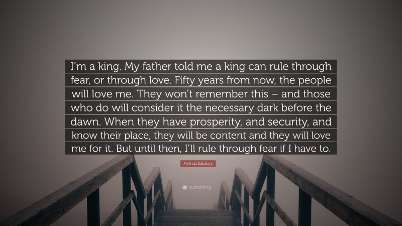 Melinda Salisbury Quote: “I’m a king. My father told me a king can rule through fear, or through love. Fifty years from now, the people will love me. They won’t remember this – and those who do will consider it the necessary dark before the dawn. When they have prosperity, and security, and know their place, they will be content and they will love me for it. But until then, I’ll rule through fear if I have to.”