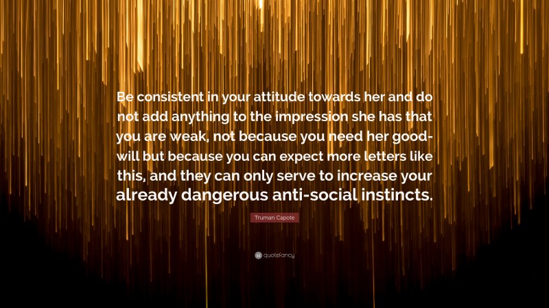 Truman Capote Quote: “Be consistent in your attitude towards her and do not add anything to the impression she has that you are weak, not because you need her good-will but because you can expect more letters like this, and they can only serve to increase your already dangerous anti-social instincts.”