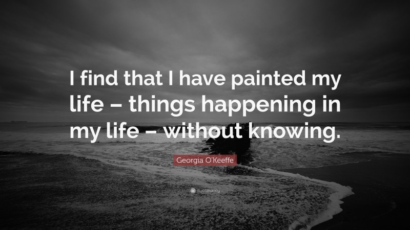 Georgia O'Keeffe Quote: “I find that I have painted my life – things happening in my life – without knowing.”