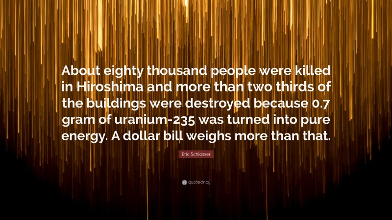 Eric Schlosser Quote: “About eighty thousand people were killed in Hiroshima and more than two thirds of the buildings were destroyed because 0.7 gram of uranium-235 was turned into pure energy. A dollar bill weighs more than that.”