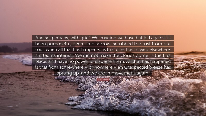 Julian Barnes Quote: “And so, perhaps, with grief. We imagine we have battled against it, been purposeful, overcome sorrow, scrubbed the rust from our soul, when all that has happened is that grief has moved elsewhere, shifted its interest. We did not make the clouds come in the first place, and have no power to disperse them. All that has happened is that from somewhere – or nowhere – an unexpected breeze has sprung up, and we are in movement again.”