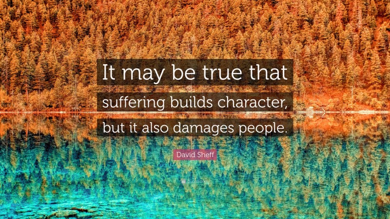David Sheff Quote: “It may be true that suffering builds character, but it also damages people.”